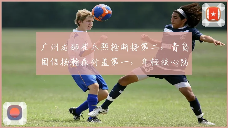 广州龙狮崔永熙抢断榜第二,青岛国信杨瀚森封盖第一,年轻核心防守贡献全面对比