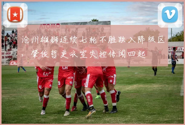 沧州雄狮连续七轮不胜跌入降级区,肇俊哲更衣室失控传闻四起