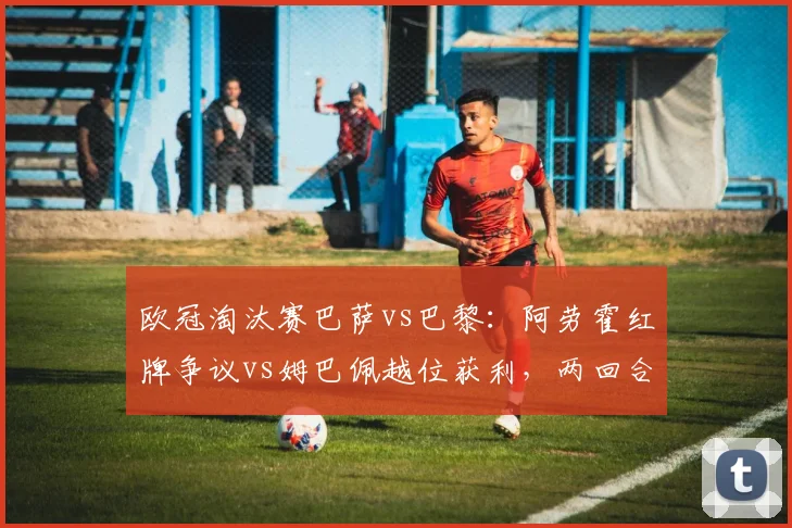 欧冠淘汰赛巴萨vs巴黎:阿劳霍红牌争议vs姆巴佩越位获利,两回合判罚对比