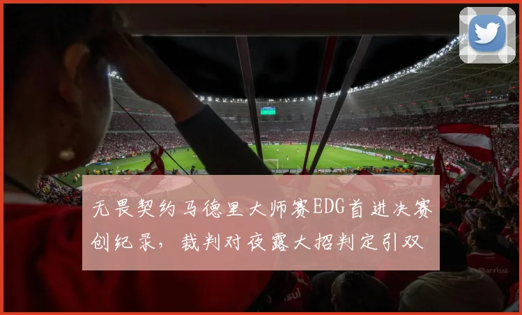 无畏契约马德里大师赛EDG首进决赛创纪录,裁判对夜露大招判定引双方互喷